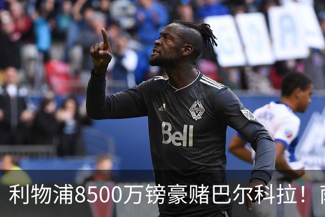 利物浦8500万镑豪赌巴尔科拉！萨拉赫接班人数据对比太悬殊，红军真能赌对？
