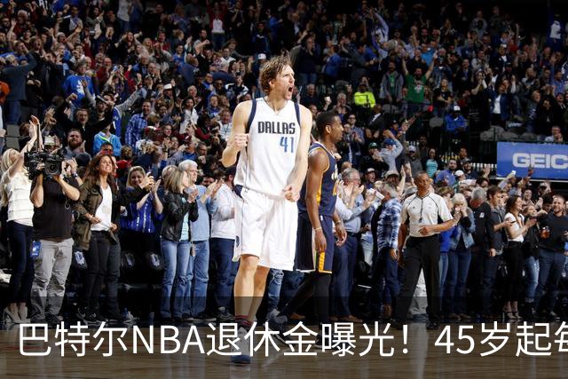 巴特尔NBA退休金曝光！45岁起每月领钱，62岁后数字惊人真羡慕