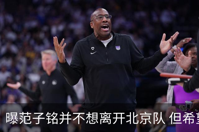 曝范子铭并不想离开北京队 但希望有球打不想待废