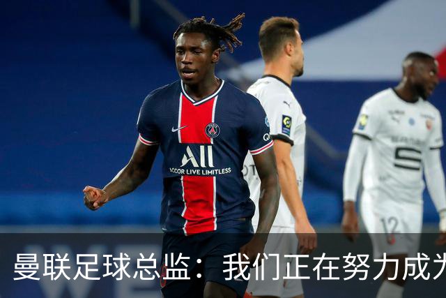 曼联足球总监：我们正在努力成为所有比赛的有力竞争者