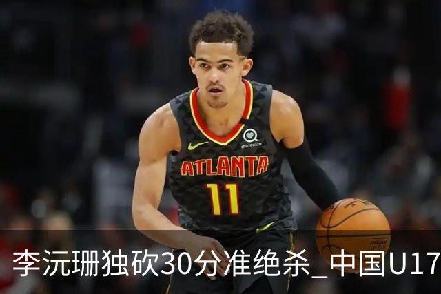 李沅珊独砍30分准绝杀 中国U17女篮险胜斯洛文尼亚挺进前六