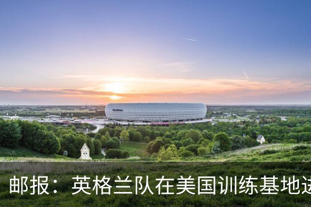 邮报：英格兰队在美国训练基地进行多项安全升级，包括设置禁飞区