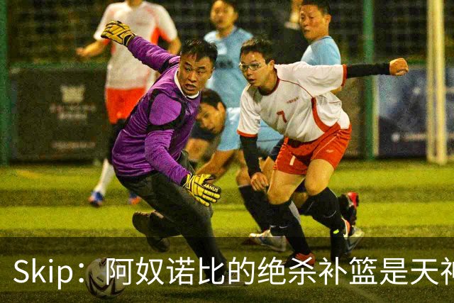 Skip：阿奴诺比的绝杀补篮是天神下凡&上帝之手 让我瘫倒在地
